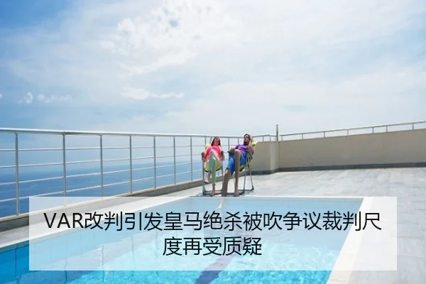 VAR改判引发皇马绝杀被吹争议裁判尺度再受质疑